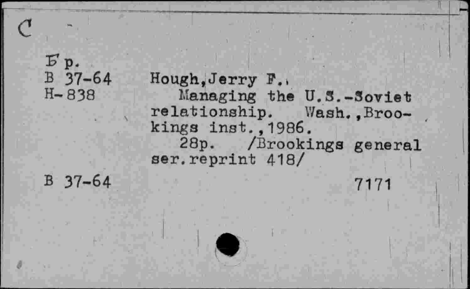 ﻿p.
B 37-64
H-838
B 37-64
Hough,Jerry P.i
Managing the U.S.-Soviet relationship. Wash..Brookings inst.,1986.
28p. /Brookings general ser,reprint 418/
7171